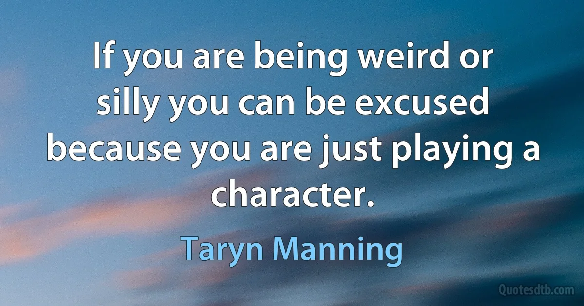 If you are being weird or silly you can be excused because you are just playing a character. (Taryn Manning)