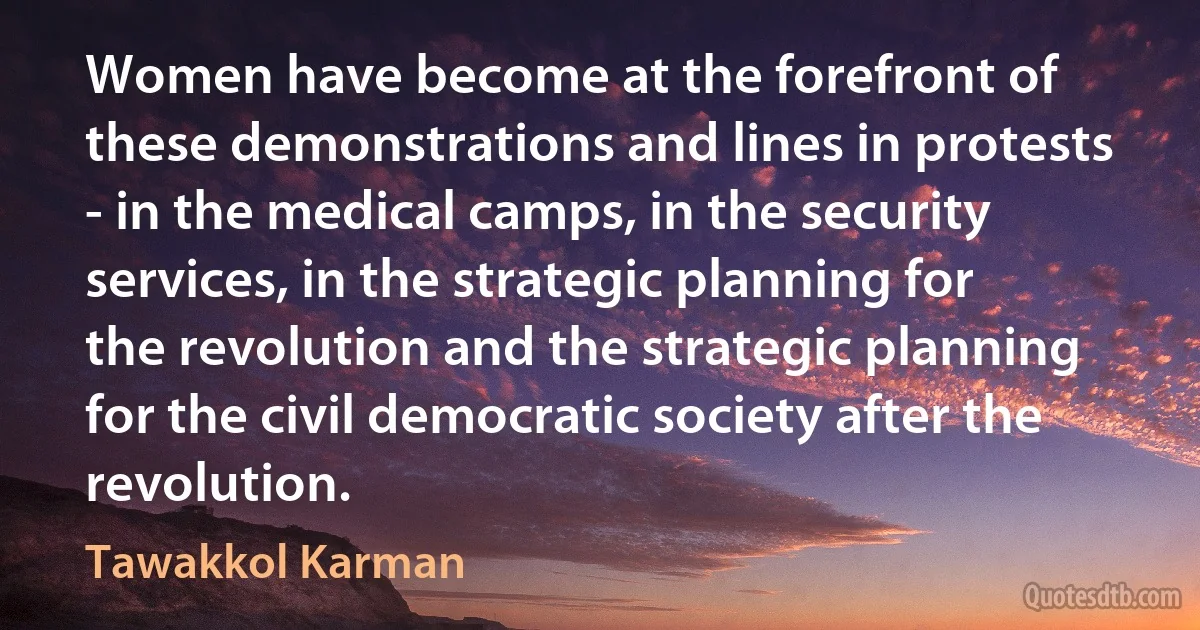 Women have become at the forefront of these demonstrations and lines in protests - in the medical camps, in the security services, in the strategic planning for the revolution and the strategic planning for the civil democratic society after the revolution. (Tawakkol Karman)