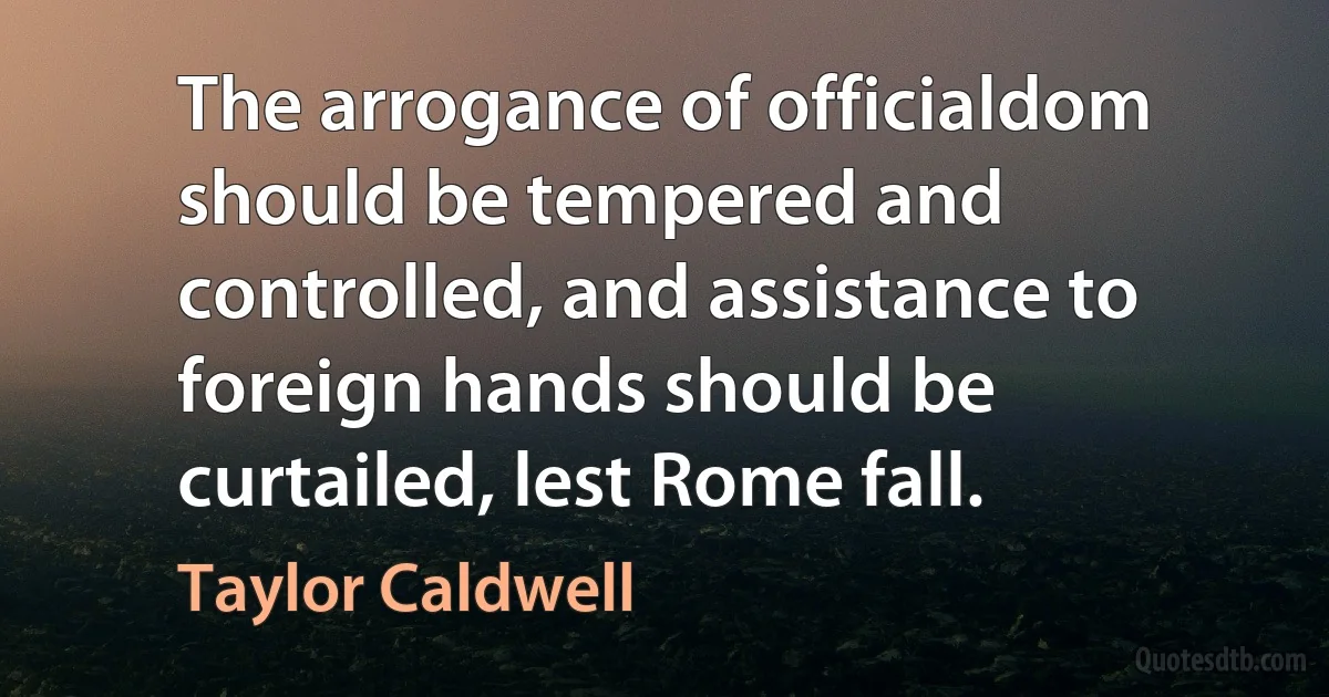 The arrogance of officialdom should be tempered and controlled, and assistance to foreign hands should be curtailed, lest Rome fall. (Taylor Caldwell)