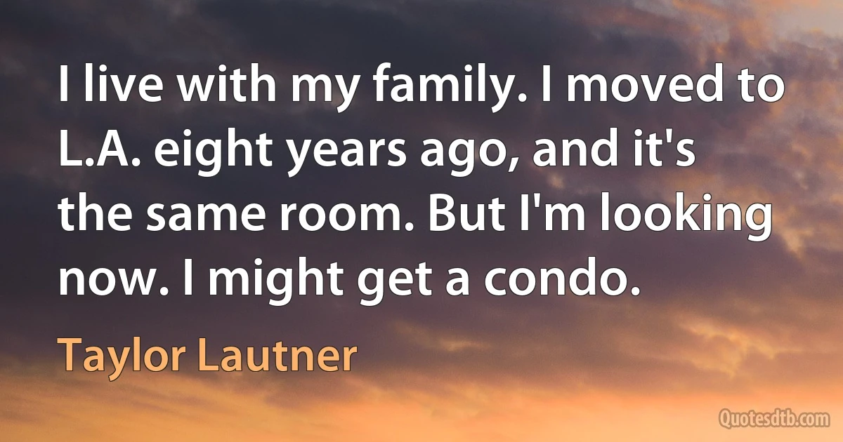 I live with my family. I moved to L.A. eight years ago, and it's the same room. But I'm looking now. I might get a condo. (Taylor Lautner)