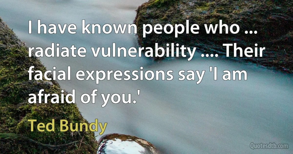 I have known people who ... radiate vulnerability .... Their facial expressions say 'I am afraid of you.' (Ted Bundy)