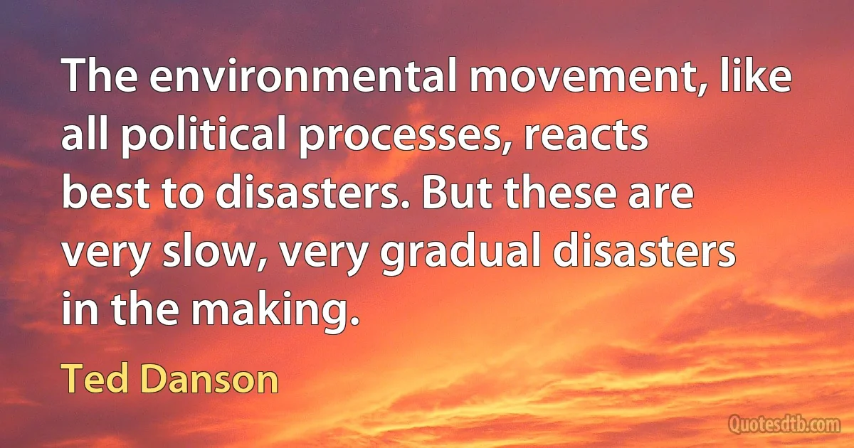 The environmental movement, like all political processes, reacts best to disasters. But these are very slow, very gradual disasters in the making. (Ted Danson)