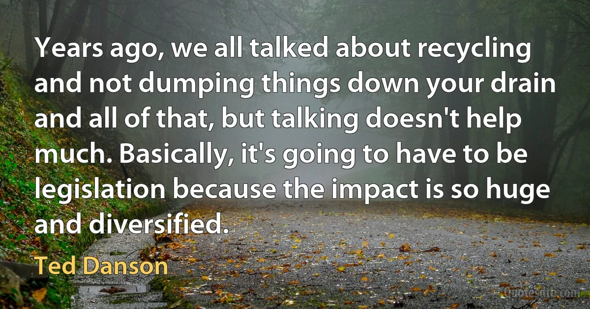 Years ago, we all talked about recycling and not dumping things down your drain and all of that, but talking doesn't help much. Basically, it's going to have to be legislation because the impact is so huge and diversified. (Ted Danson)