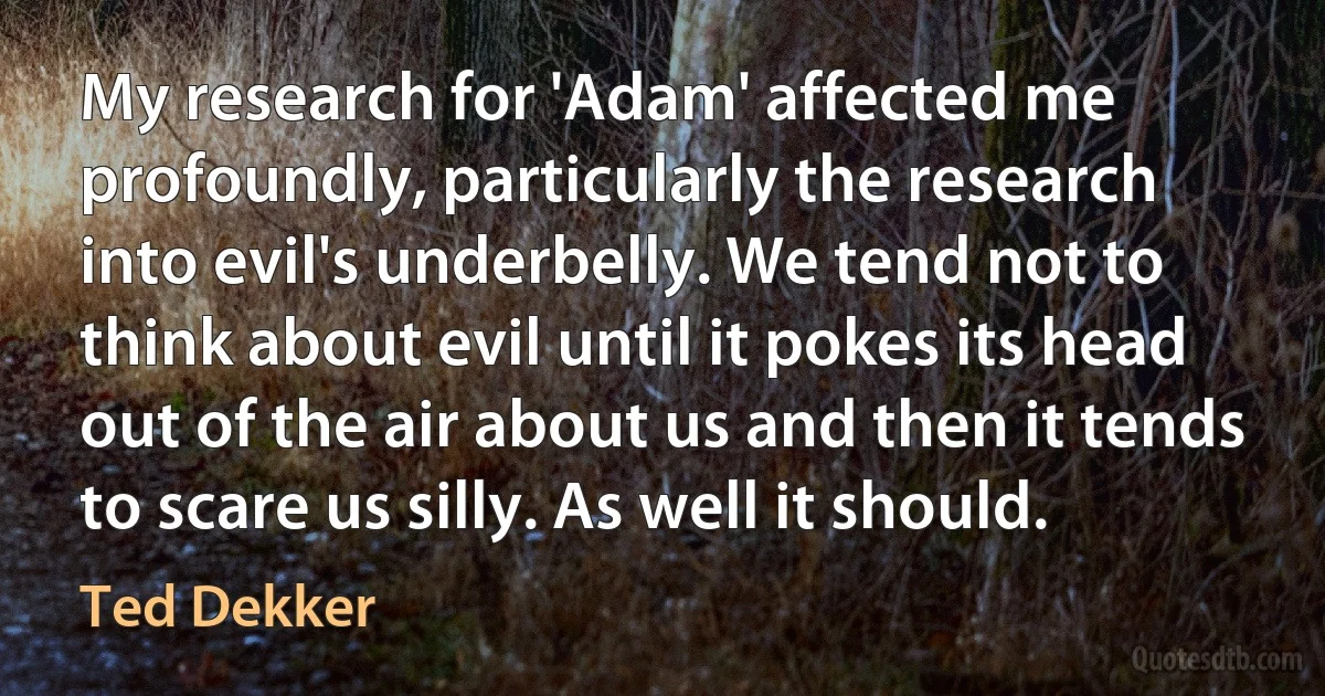 My research for 'Adam' affected me profoundly, particularly the research into evil's underbelly. We tend not to think about evil until it pokes its head out of the air about us and then it tends to scare us silly. As well it should. (Ted Dekker)