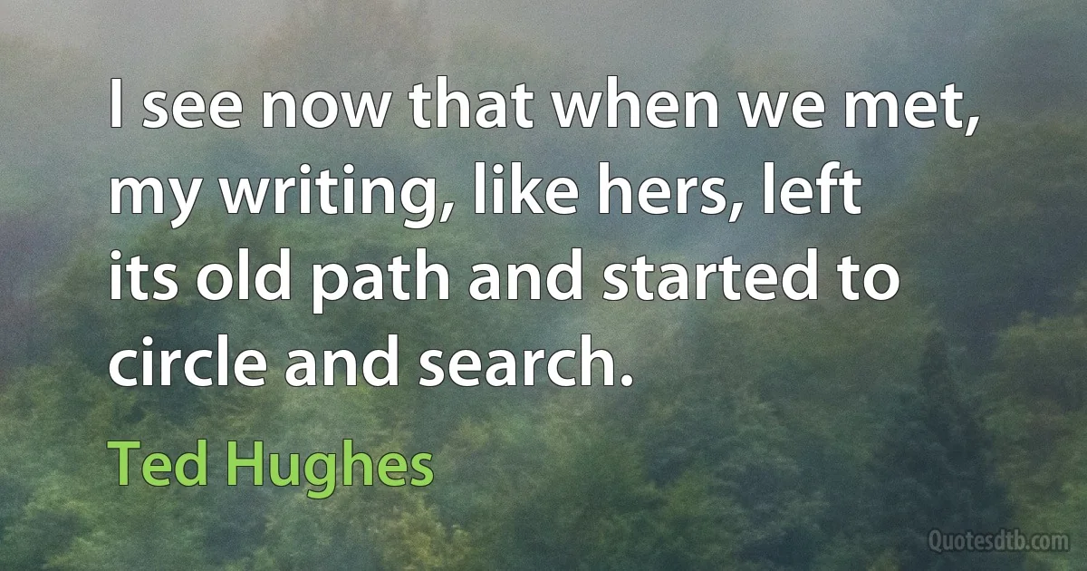 I see now that when we met, my writing, like hers, left its old path and started to circle and search. (Ted Hughes)