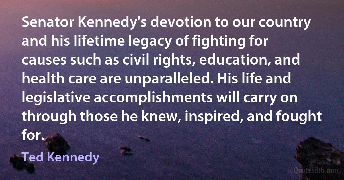 Senator Kennedy's devotion to our country and his lifetime legacy of fighting for causes such as civil rights, education, and health care are unparalleled. His life and legislative accomplishments will carry on through those he knew, inspired, and fought for. (Ted Kennedy)