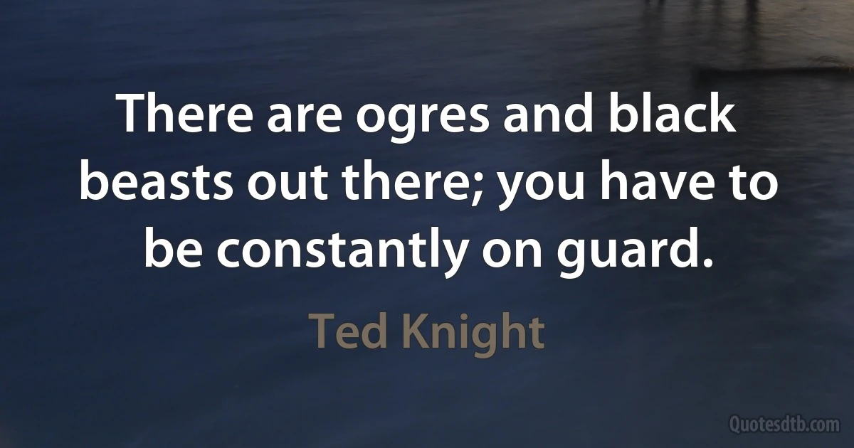 There are ogres and black beasts out there; you have to be constantly on guard. (Ted Knight)