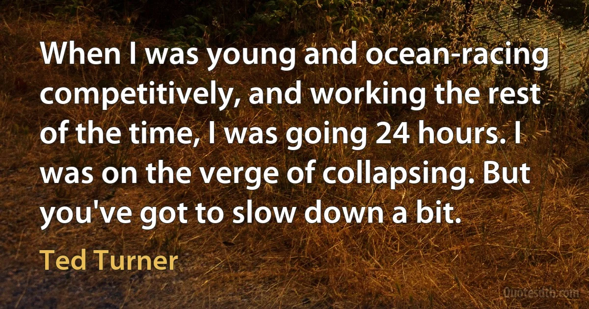 When I was young and ocean-racing competitively, and working the rest of the time, I was going 24 hours. I was on the verge of collapsing. But you've got to slow down a bit. (Ted Turner)