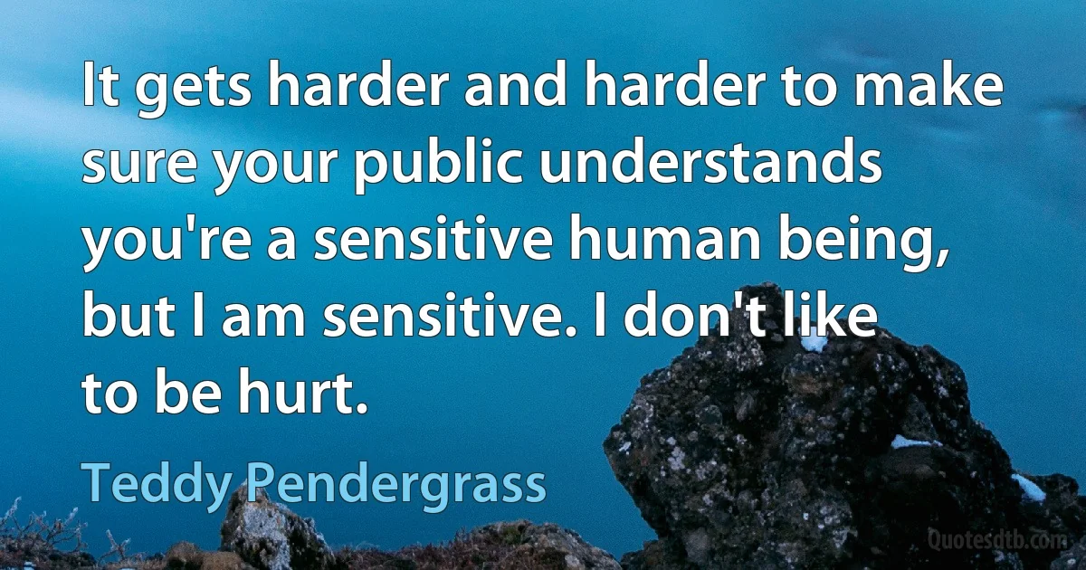 It gets harder and harder to make sure your public understands you're a sensitive human being, but I am sensitive. I don't like to be hurt. (Teddy Pendergrass)