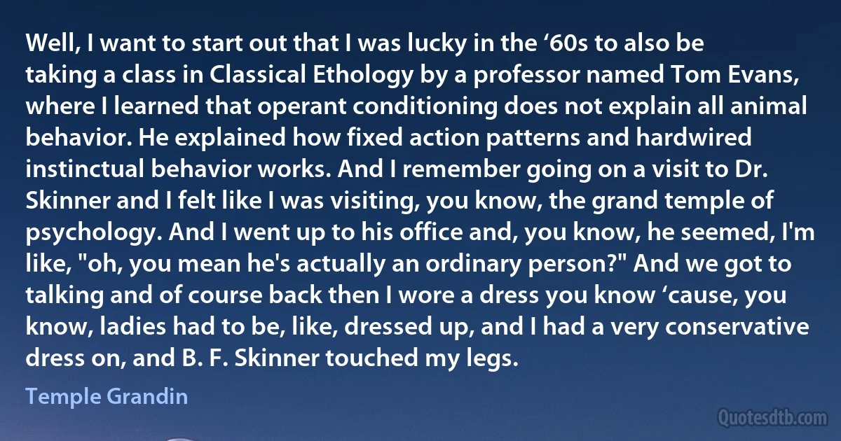 Well, I want to start out that I was lucky in the ‘60s to also be taking a class in Classical Ethology by a professor named Tom Evans, where I learned that operant conditioning does not explain all animal behavior. He explained how fixed action patterns and hardwired instinctual behavior works. And I remember going on a visit to Dr. Skinner and I felt like I was visiting, you know, the grand temple of psychology. And I went up to his office and, you know, he seemed, I'm like, "oh, you mean he's actually an ordinary person?" And we got to talking and of course back then I wore a dress you know ‘cause, you know, ladies had to be, like, dressed up, and I had a very conservative dress on, and B. F. Skinner touched my legs. (Temple Grandin)