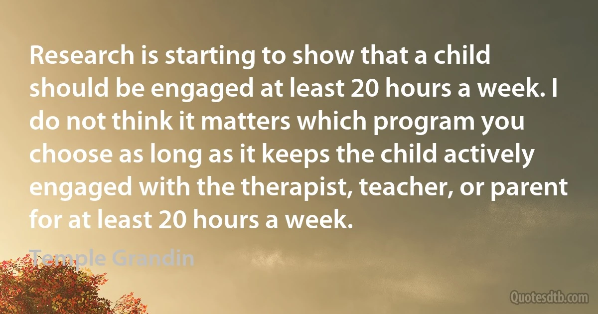 Research is starting to show that a child should be engaged at least 20 hours a week. I do not think it matters which program you choose as long as it keeps the child actively engaged with the therapist, teacher, or parent for at least 20 hours a week. (Temple Grandin)