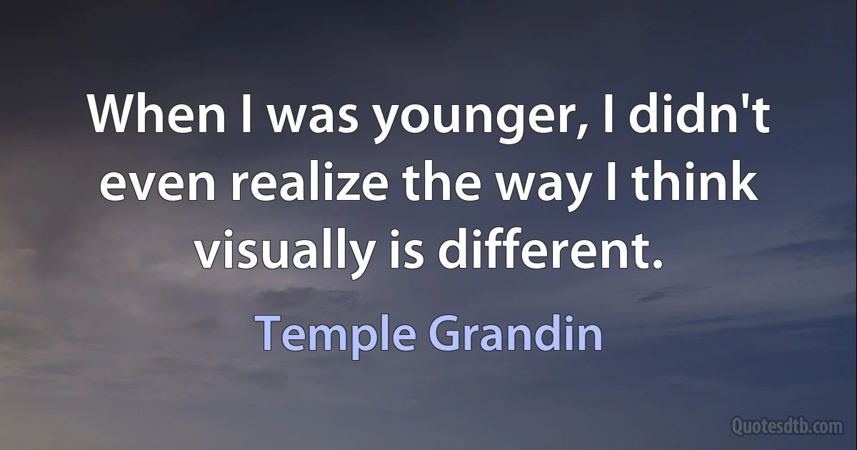 When I was younger, I didn't even realize the way I think visually is different. (Temple Grandin)