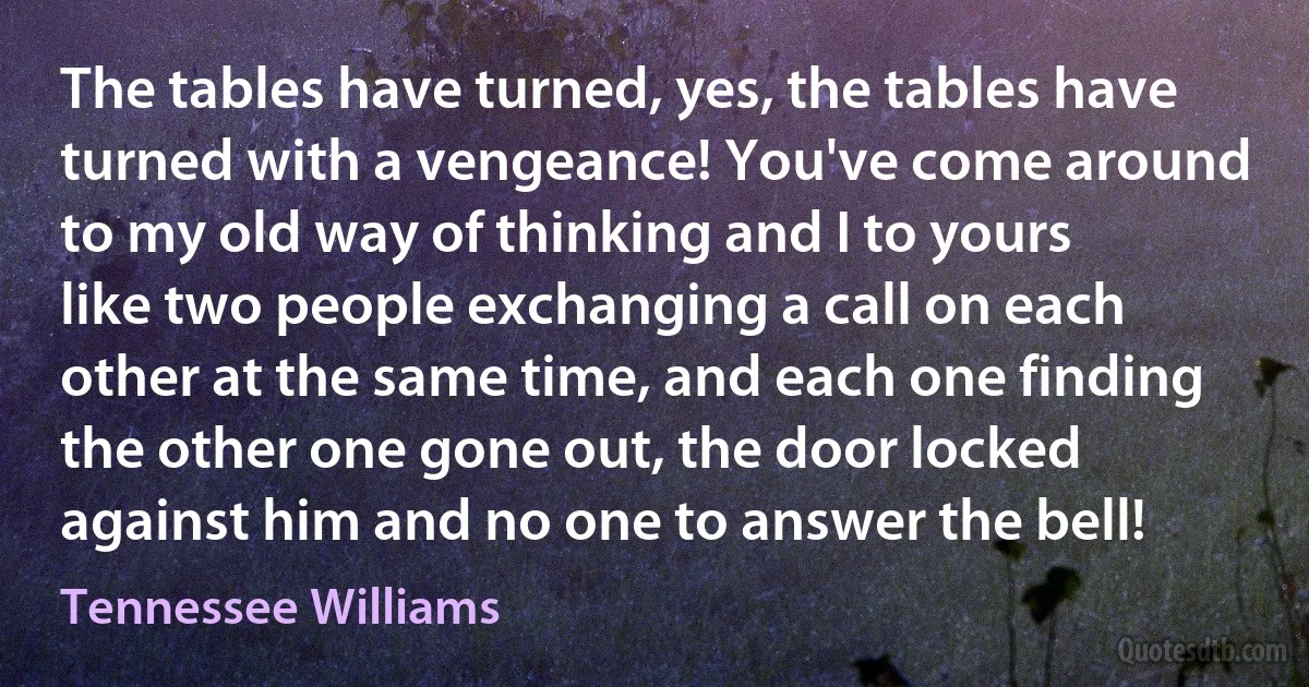 The tables have turned, yes, the tables have turned with a vengeance! You've come around to my old way of thinking and I to yours like two people exchanging a call on each other at the same time, and each one finding the other one gone out, the door locked against him and no one to answer the bell! (Tennessee Williams)