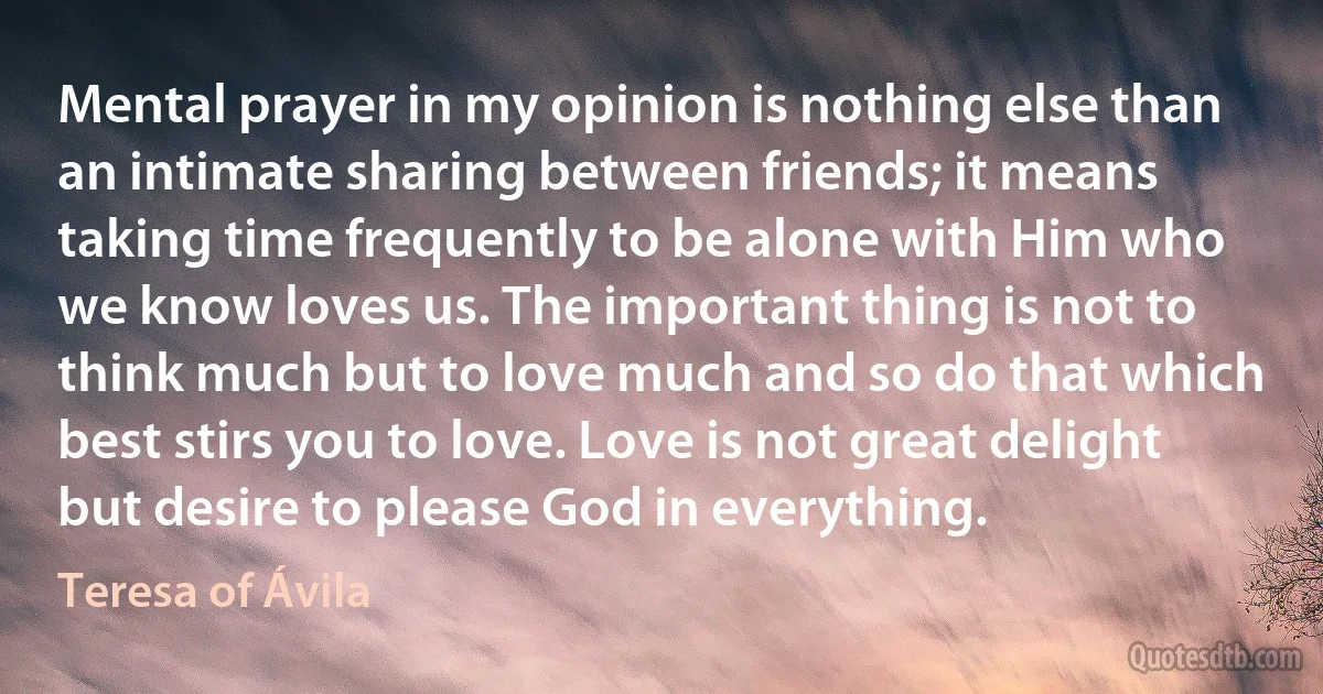 Mental prayer in my opinion is nothing else than an intimate sharing between friends; it means taking time frequently to be alone with Him who we know loves us. The important thing is not to think much but to love much and so do that which best stirs you to love. Love is not great delight but desire to please God in everything. (Teresa of Ávila)