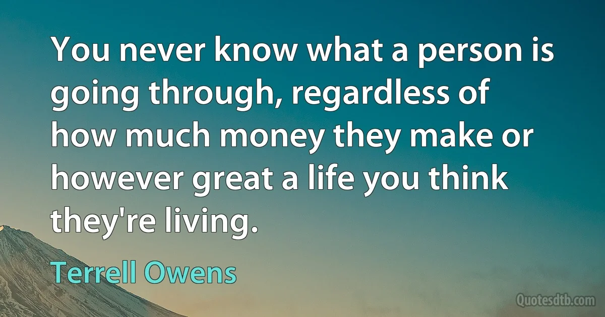 You never know what a person is going through, regardless of how much money they make or however great a life you think they're living. (Terrell Owens)