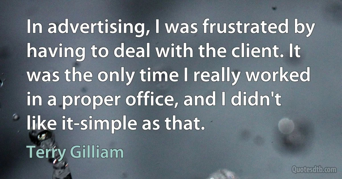 In advertising, I was frustrated by having to deal with the client. It was the only time I really worked in a proper office, and I didn't like it-simple as that. (Terry Gilliam)