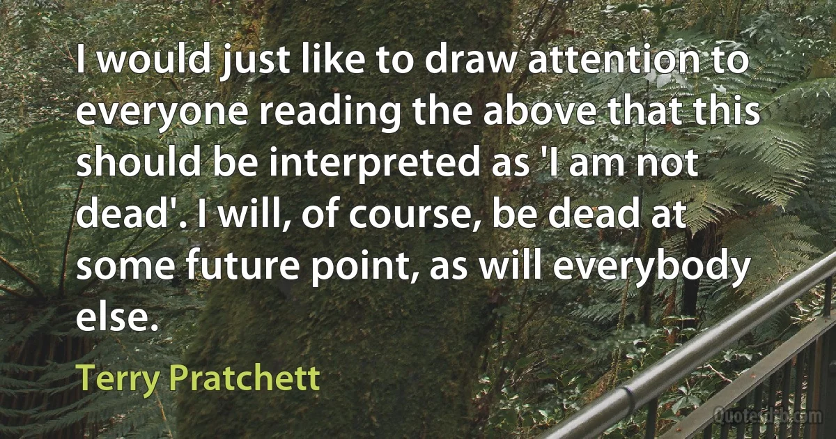 I would just like to draw attention to everyone reading the above that this should be interpreted as 'I am not dead'. I will, of course, be dead at some future point, as will everybody else. (Terry Pratchett)