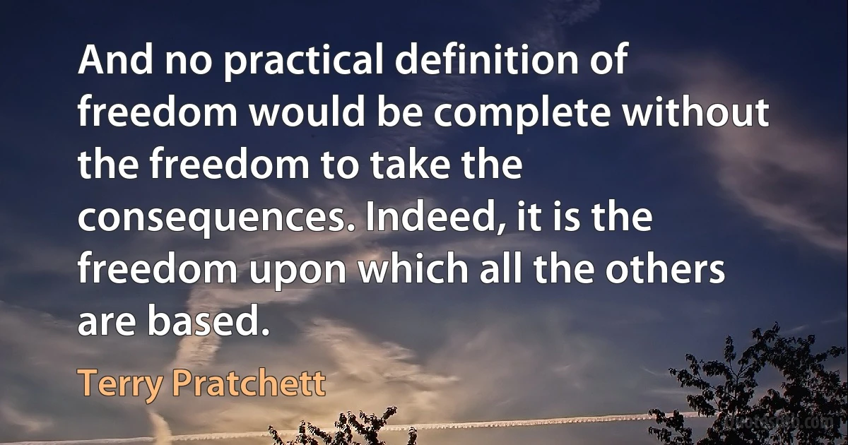 And no practical definition of freedom would be complete without the freedom to take the consequences. Indeed, it is the freedom upon which all the others are based. (Terry Pratchett)