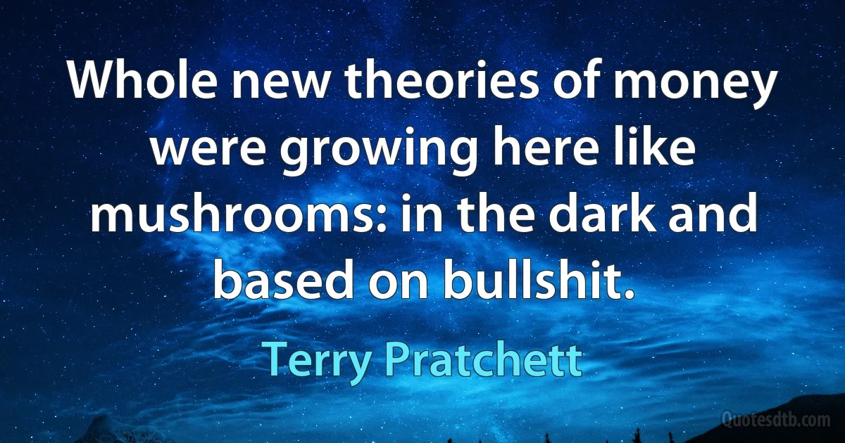 Whole new theories of money were growing here like mushrooms: in the dark and based on bullshit. (Terry Pratchett)