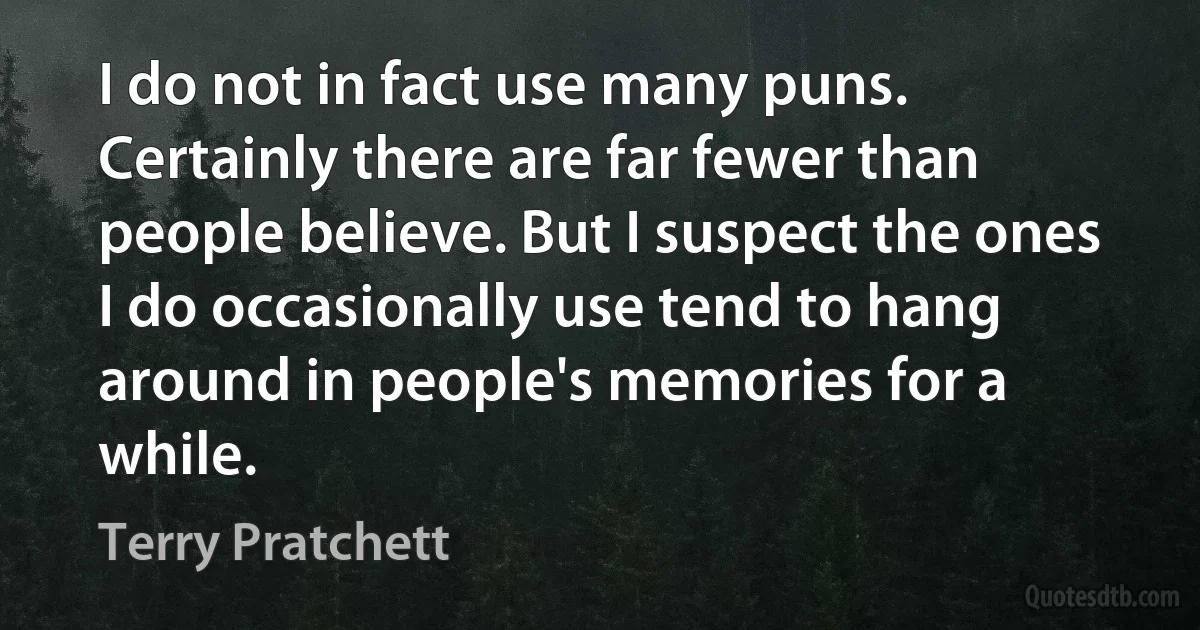 I do not in fact use many puns. Certainly there are far fewer than people believe. But I suspect the ones I do occasionally use tend to hang around in people's memories for a while. (Terry Pratchett)