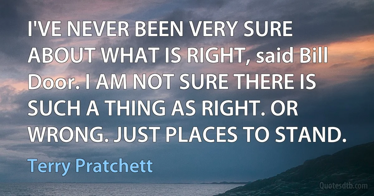 I'VE NEVER BEEN VERY SURE ABOUT WHAT IS RIGHT, said Bill Door. I AM NOT SURE THERE IS SUCH A THING AS RIGHT. OR WRONG. JUST PLACES TO STAND. (Terry Pratchett)