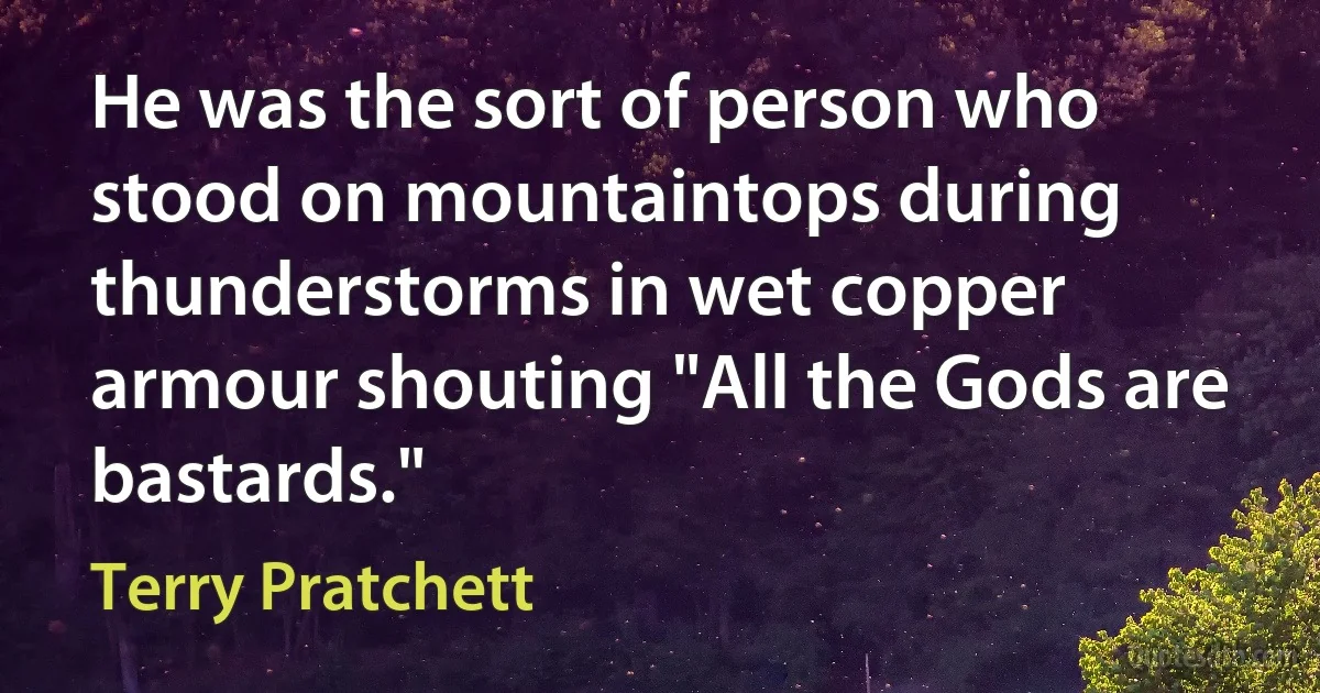 He was the sort of person who stood on mountaintops during thunderstorms in wet copper armour shouting "All the Gods are bastards." (Terry Pratchett)