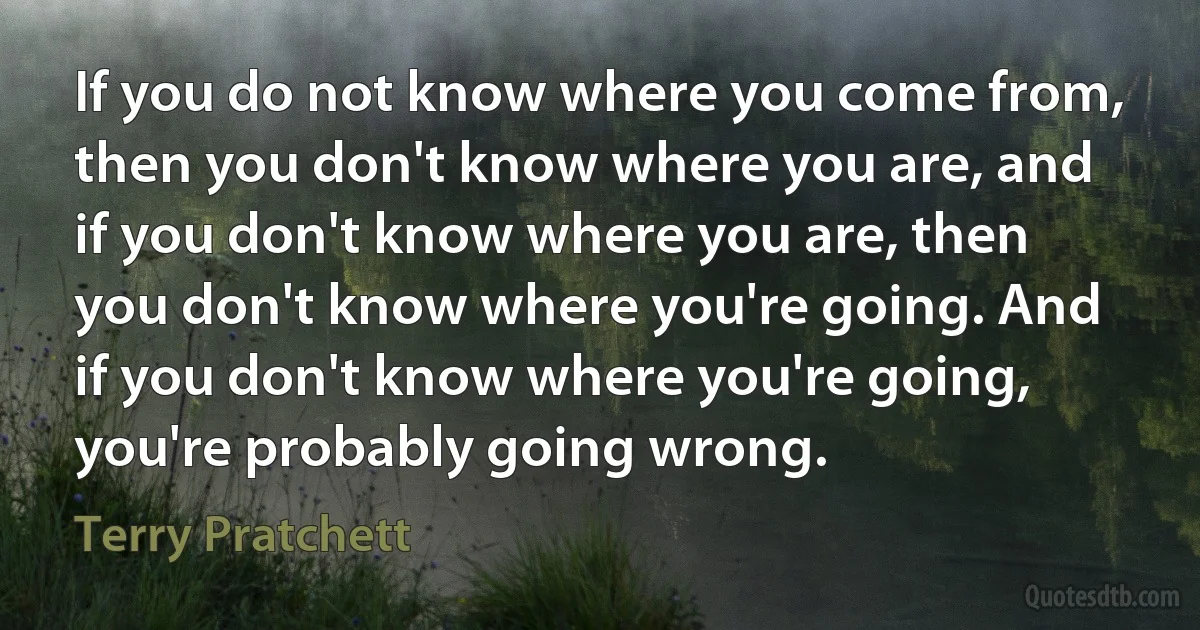 If you do not know where you come from, then you don't know where you are, and if you don't know where you are, then you don't know where you're going. And if you don't know where you're going, you're probably going wrong. (Terry Pratchett)