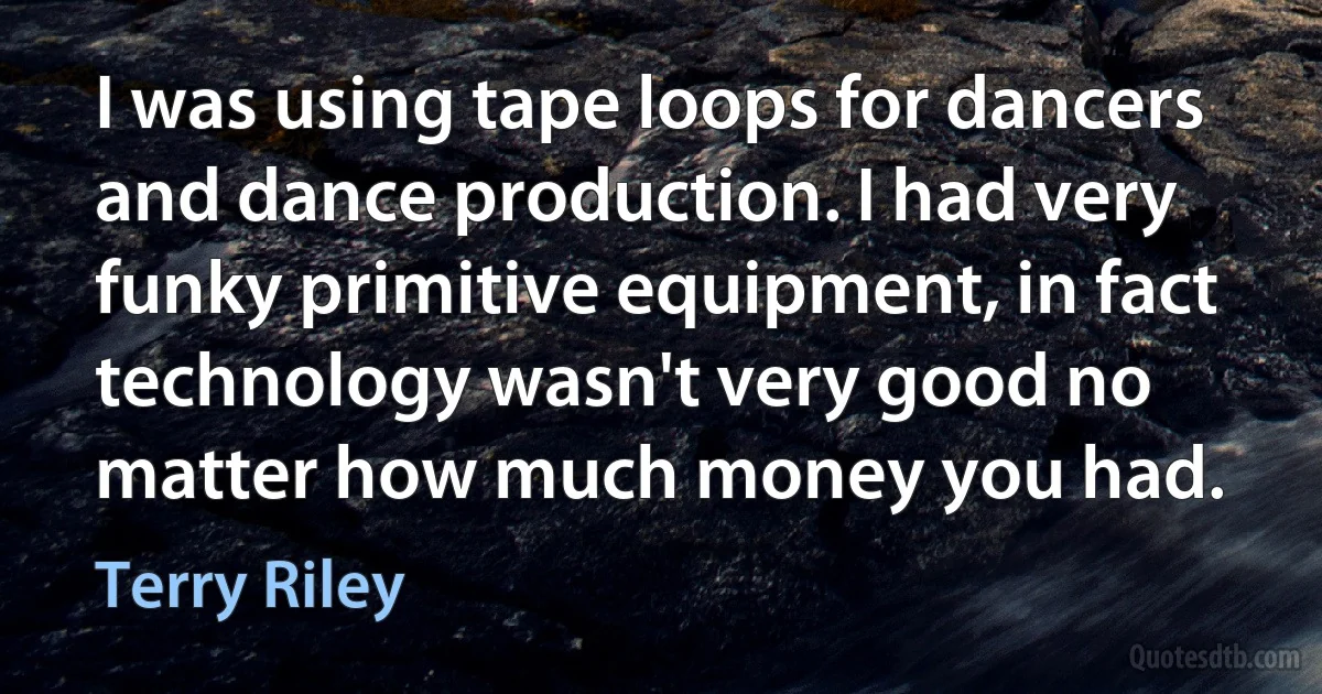 I was using tape loops for dancers and dance production. I had very funky primitive equipment, in fact technology wasn't very good no matter how much money you had. (Terry Riley)