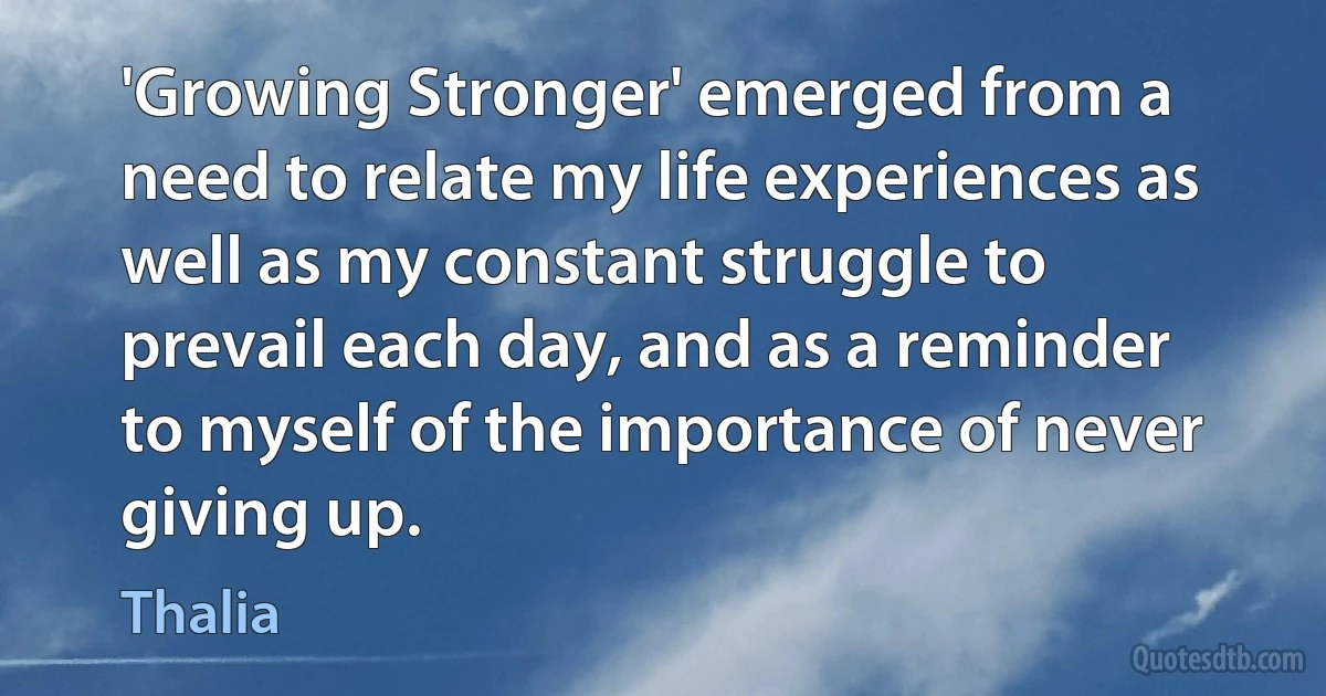 'Growing Stronger' emerged from a need to relate my life experiences as well as my constant struggle to prevail each day, and as a reminder to myself of the importance of never giving up. (Thalia)