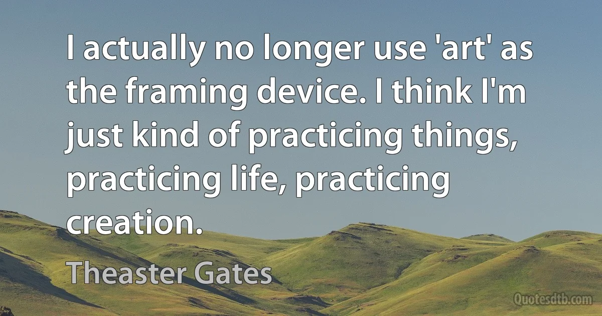 I actually no longer use 'art' as the framing device. I think I'm just kind of practicing things, practicing life, practicing creation. (Theaster Gates)