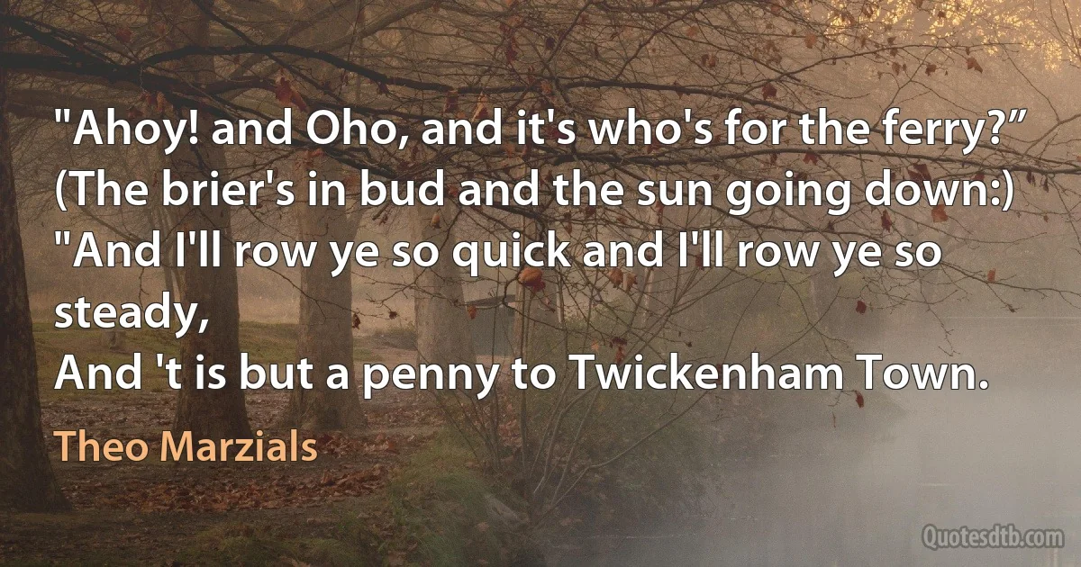 "Ahoy! and Oho, and it's who's for the ferry?”
(The brier's in bud and the sun going down:)
"And I'll row ye so quick and I'll row ye so steady,
And 't is but a penny to Twickenham Town. (Theo Marzials)