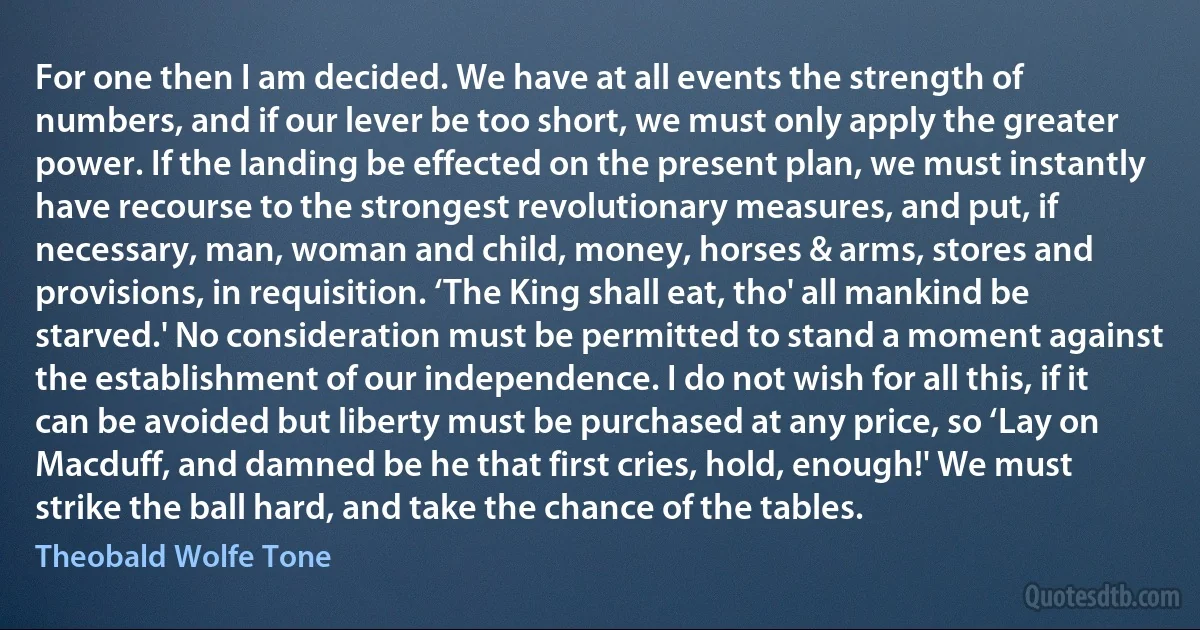 For one then I am decided. We have at all events the strength of numbers, and if our lever be too short, we must only apply the greater power. If the landing be effected on the present plan, we must instantly have recourse to the strongest revolutionary measures, and put, if necessary, man, woman and child, money, horses & arms, stores and provisions, in requisition. ‘The King shall eat, tho' all mankind be starved.' No consideration must be permitted to stand a moment against the establishment of our independence. I do not wish for all this, if it can be avoided but liberty must be purchased at any price, so ‘Lay on Macduff, and damned be he that first cries, hold, enough!' We must strike the ball hard, and take the chance of the tables. (Theobald Wolfe Tone)