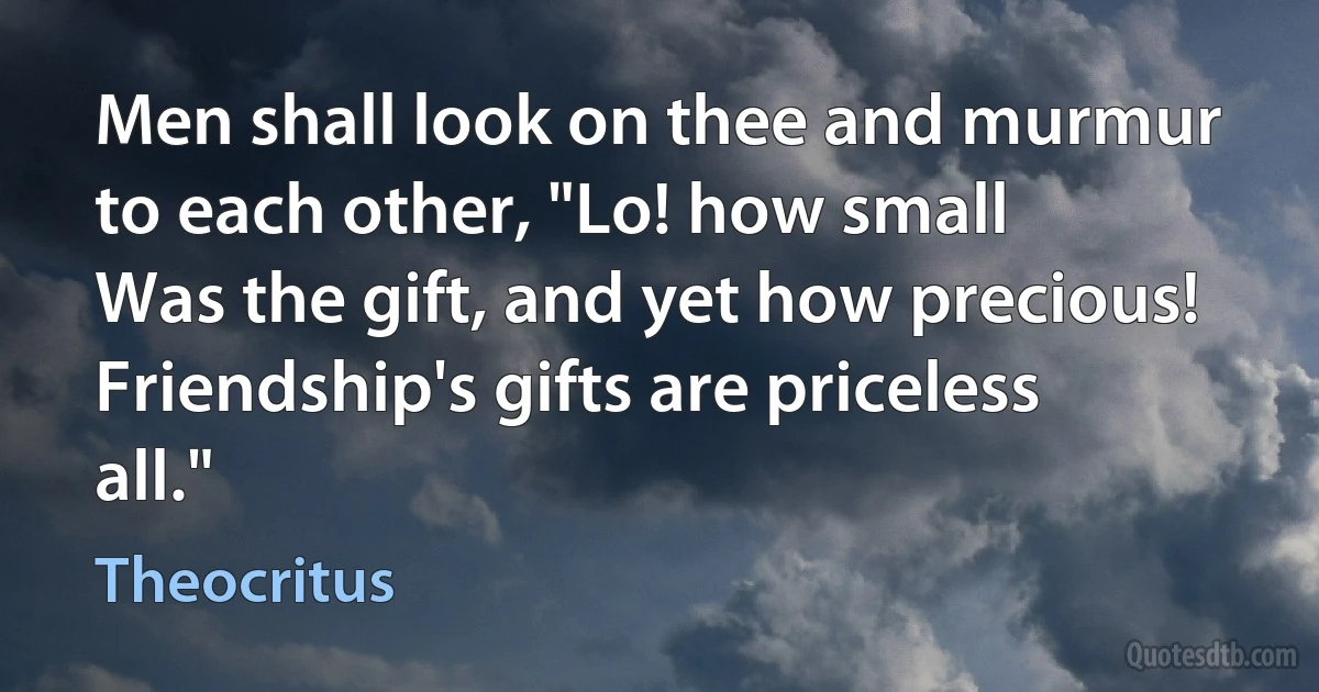 Men shall look on thee and murmur to each other, "Lo! how small
Was the gift, and yet how precious! Friendship's gifts are priceless all." (Theocritus)