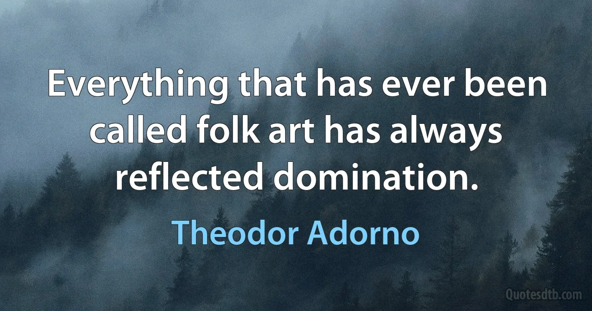 Everything that has ever been called folk art has always reflected domination. (Theodor Adorno)