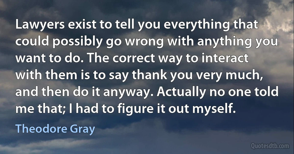 Lawyers exist to tell you everything that could possibly go wrong with anything you want to do. The correct way to interact with them is to say thank you very much, and then do it anyway. Actually no one told me that; I had to figure it out myself. (Theodore Gray)