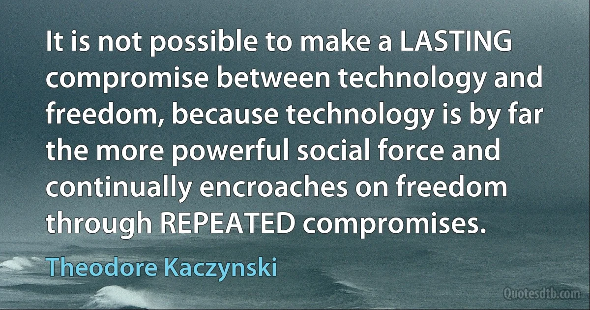 It is not possible to make a LASTING compromise between technology and freedom, because technology is by far the more powerful social force and continually encroaches on freedom through REPEATED compromises. (Theodore Kaczynski)