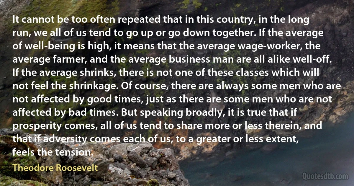 It cannot be too often repeated that in this country, in the long run, we all of us tend to go up or go down together. If the average of well-being is high, it means that the average wage-worker, the average farmer, and the average business man are all alike well-off. If the average shrinks, there is not one of these classes which will not feel the shrinkage. Of course, there are always some men who are not affected by good times, just as there are some men who are not affected by bad times. But speaking broadly, it is true that if prosperity comes, all of us tend to share more or less therein, and that if adversity comes each of us, to a greater or less extent, feels the tension. (Theodore Roosevelt)