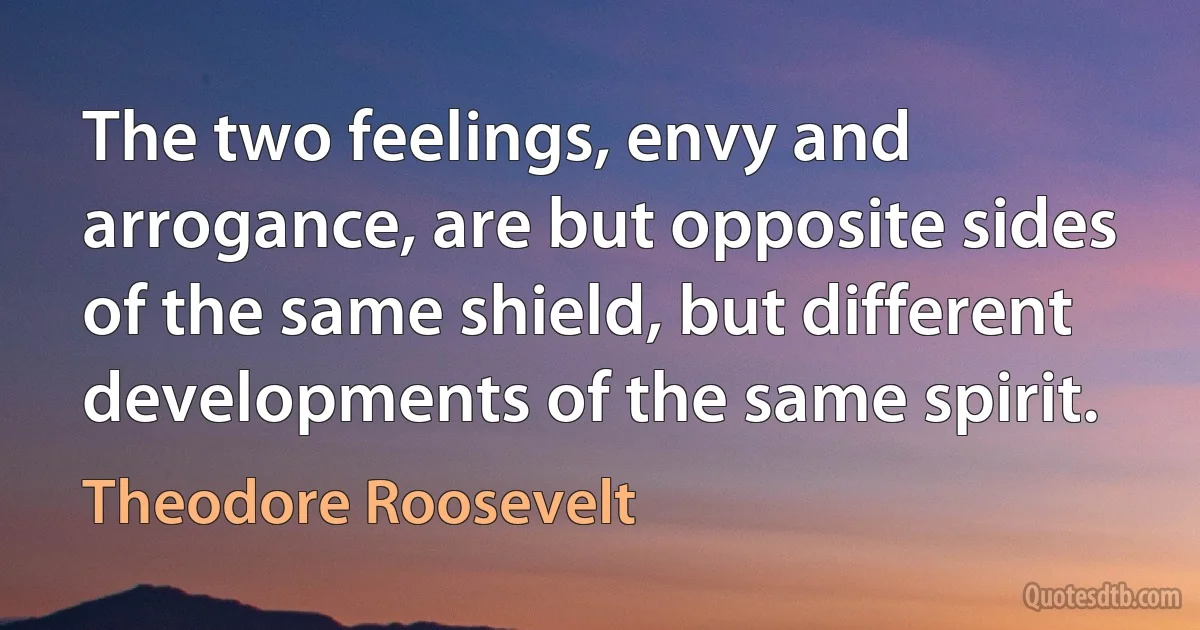 The two feelings, envy and arrogance, are but opposite sides of the same shield, but different developments of the same spirit. (Theodore Roosevelt)