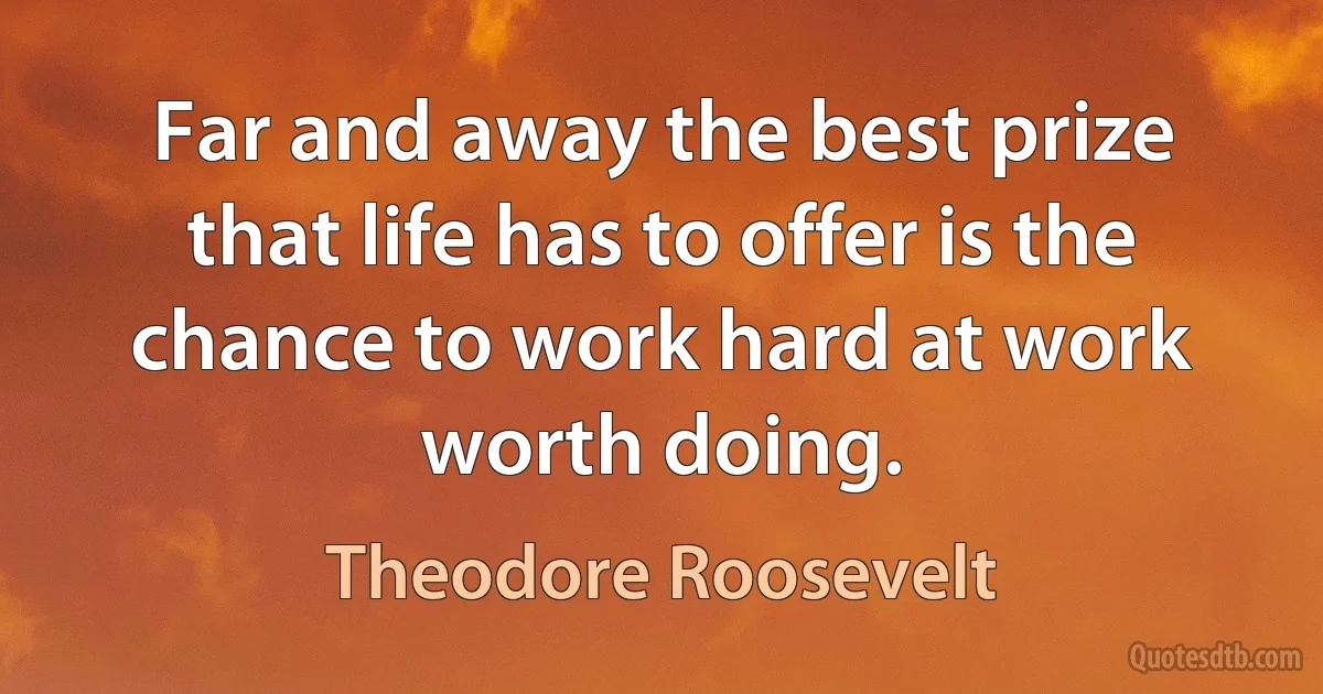 Far and away the best prize that life has to offer is the chance to work hard at work worth doing. (Theodore Roosevelt)