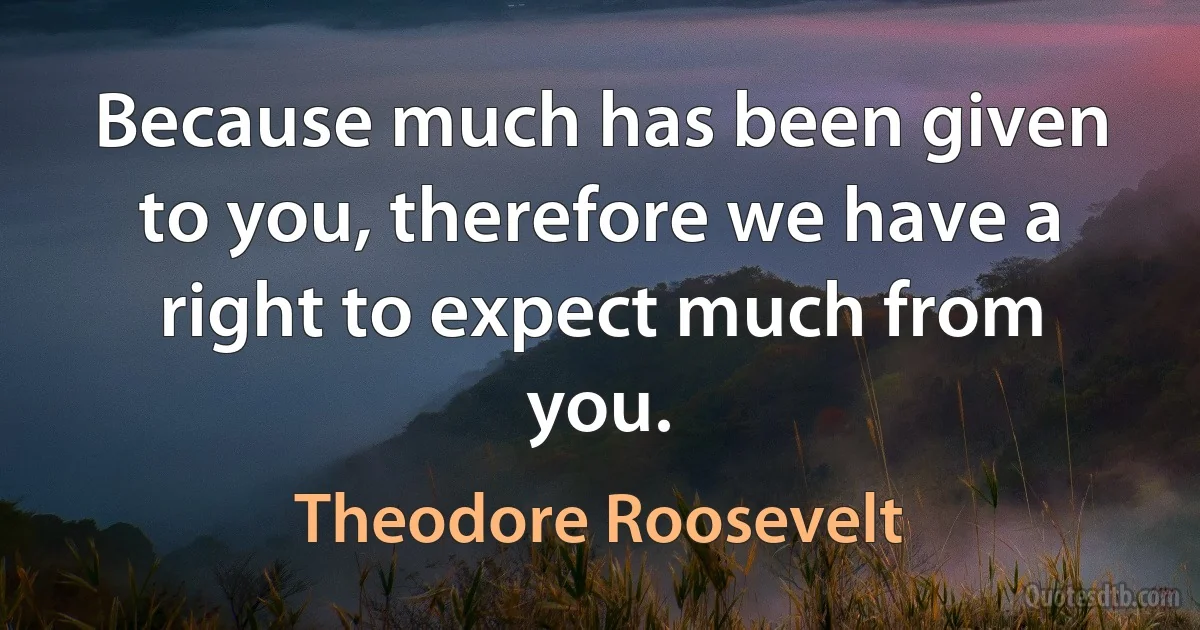 Because much has been given to you, therefore we have a right to expect much from you. (Theodore Roosevelt)