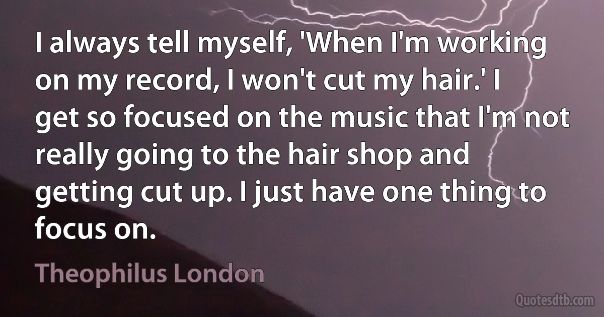 I always tell myself, 'When I'm working on my record, I won't cut my hair.' I get so focused on the music that I'm not really going to the hair shop and getting cut up. I just have one thing to focus on. (Theophilus London)