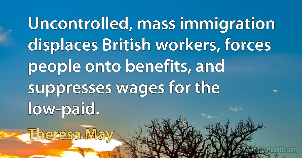 Uncontrolled, mass immigration displaces British workers, forces people onto benefits, and suppresses wages for the low-paid. (Theresa May)