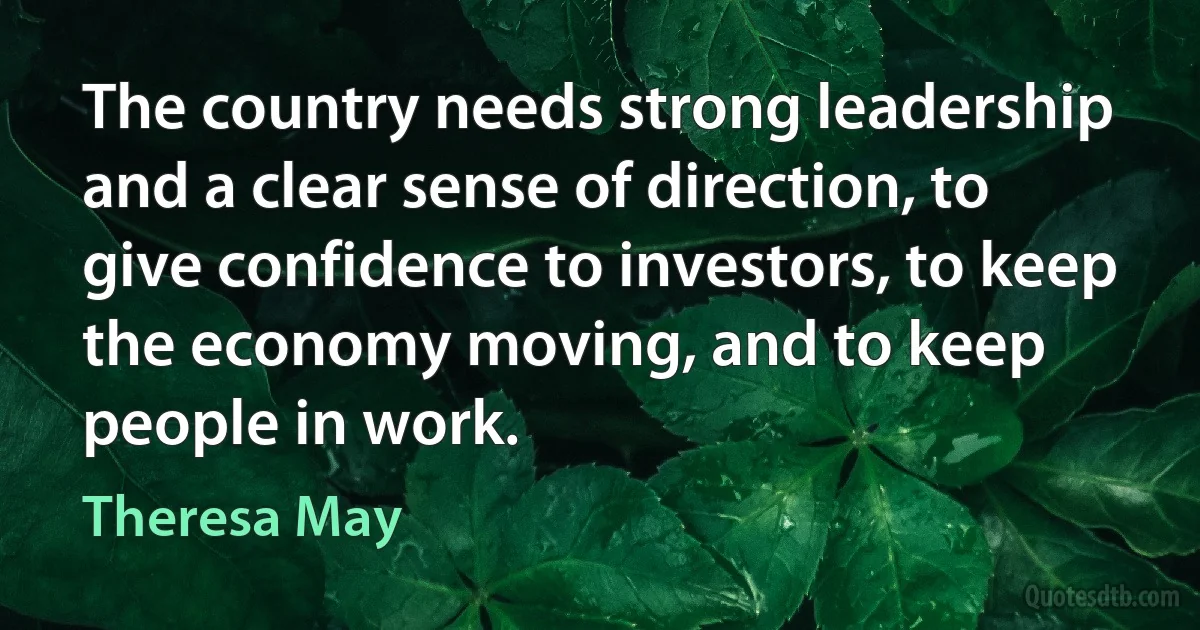 The country needs strong leadership and a clear sense of direction, to give confidence to investors, to keep the economy moving, and to keep people in work. (Theresa May)