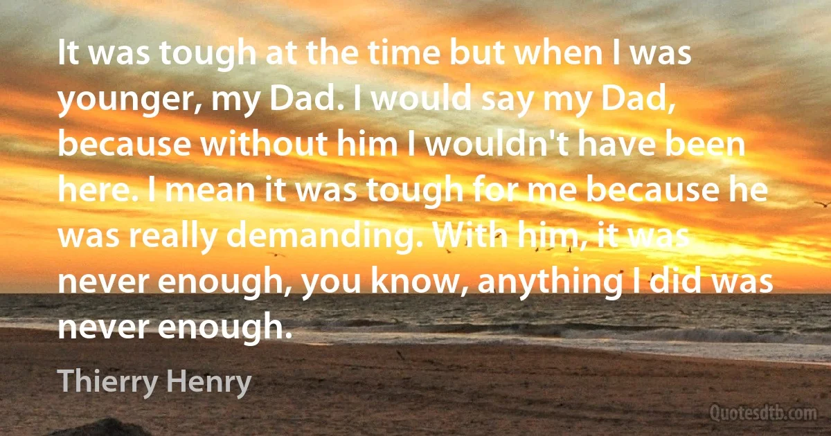 It was tough at the time but when I was younger, my Dad. I would say my Dad, because without him I wouldn't have been here. I mean it was tough for me because he was really demanding. With him, it was never enough, you know, anything I did was never enough. (Thierry Henry)