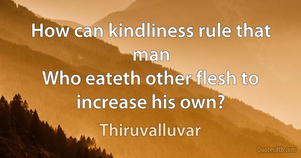 How can kindliness rule that man
Who eateth other flesh to increase his own? (Thiruvalluvar)