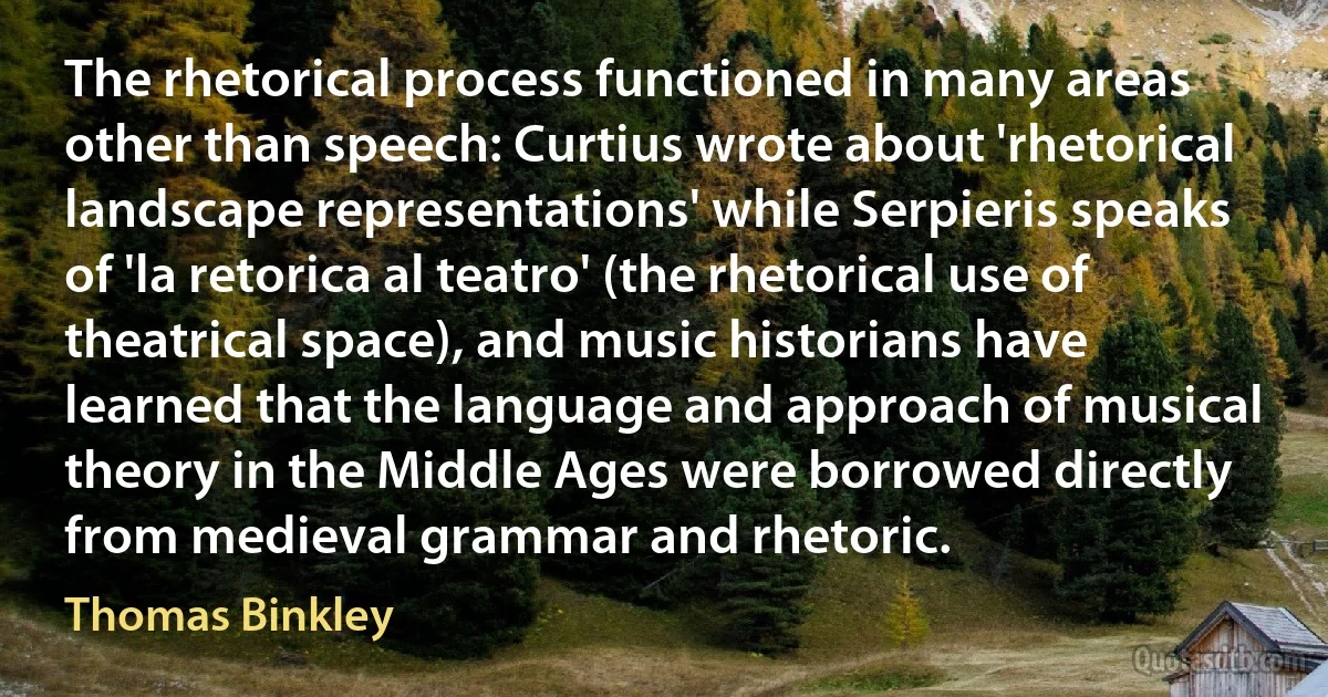 The rhetorical process functioned in many areas other than speech: Curtius wrote about 'rhetorical landscape representations' while Serpieris speaks of 'la retorica al teatro' (the rhetorical use of theatrical space), and music historians have learned that the language and approach of musical theory in the Middle Ages were borrowed directly from medieval grammar and rhetoric. (Thomas Binkley)