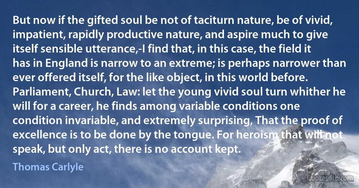 But now if the gifted soul be not of taciturn nature, be of vivid, impatient, rapidly productive nature, and aspire much to give itself sensible utterance,-I find that, in this case, the field it has in England is narrow to an extreme; is perhaps narrower than ever offered itself, for the like object, in this world before. Parliament, Church, Law: let the young vivid soul turn whither he will for a career, he finds among variable conditions one condition invariable, and extremely surprising, That the proof of excellence is to be done by the tongue. For heroism that will not speak, but only act, there is no account kept. (Thomas Carlyle)