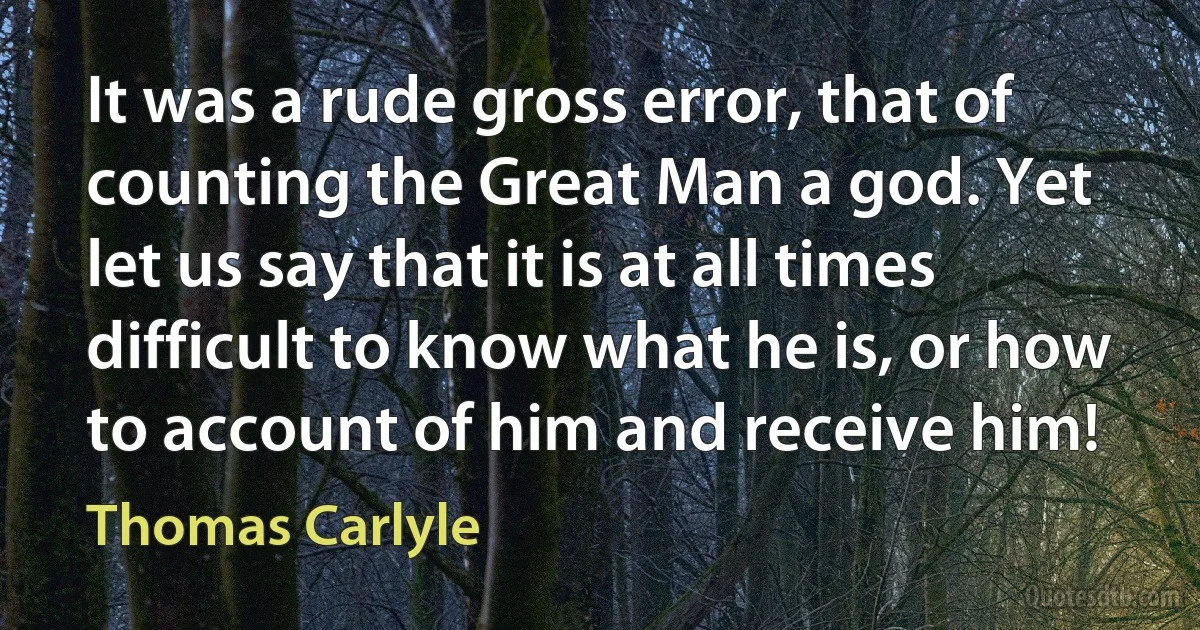 It was a rude gross error, that of counting the Great Man a god. Yet let us say that it is at all times difficult to know what he is, or how to account of him and receive him! (Thomas Carlyle)