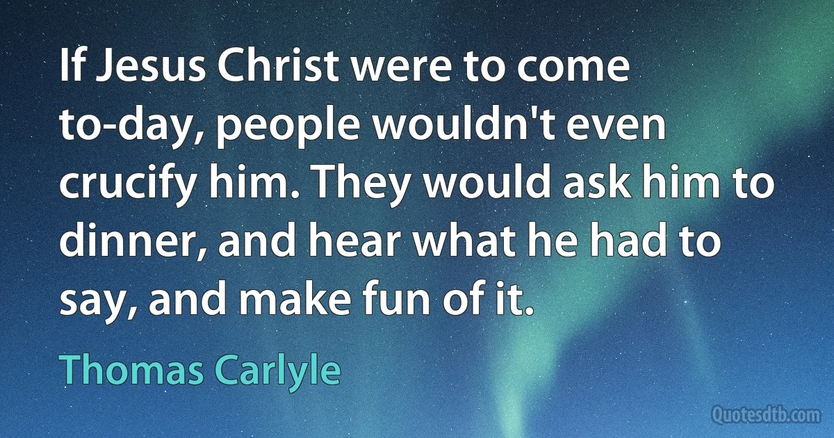 If Jesus Christ were to come to-day, people wouldn't even crucify him. They would ask him to dinner, and hear what he had to say, and make fun of it. (Thomas Carlyle)