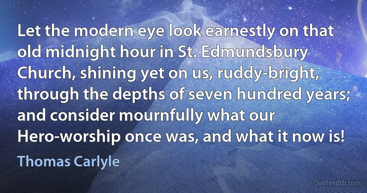 Let the modern eye look earnestly on that old midnight hour in St. Edmundsbury Church, shining yet on us, ruddy-bright, through the depths of seven hundred years; and consider mournfully what our Hero-worship once was, and what it now is! (Thomas Carlyle)